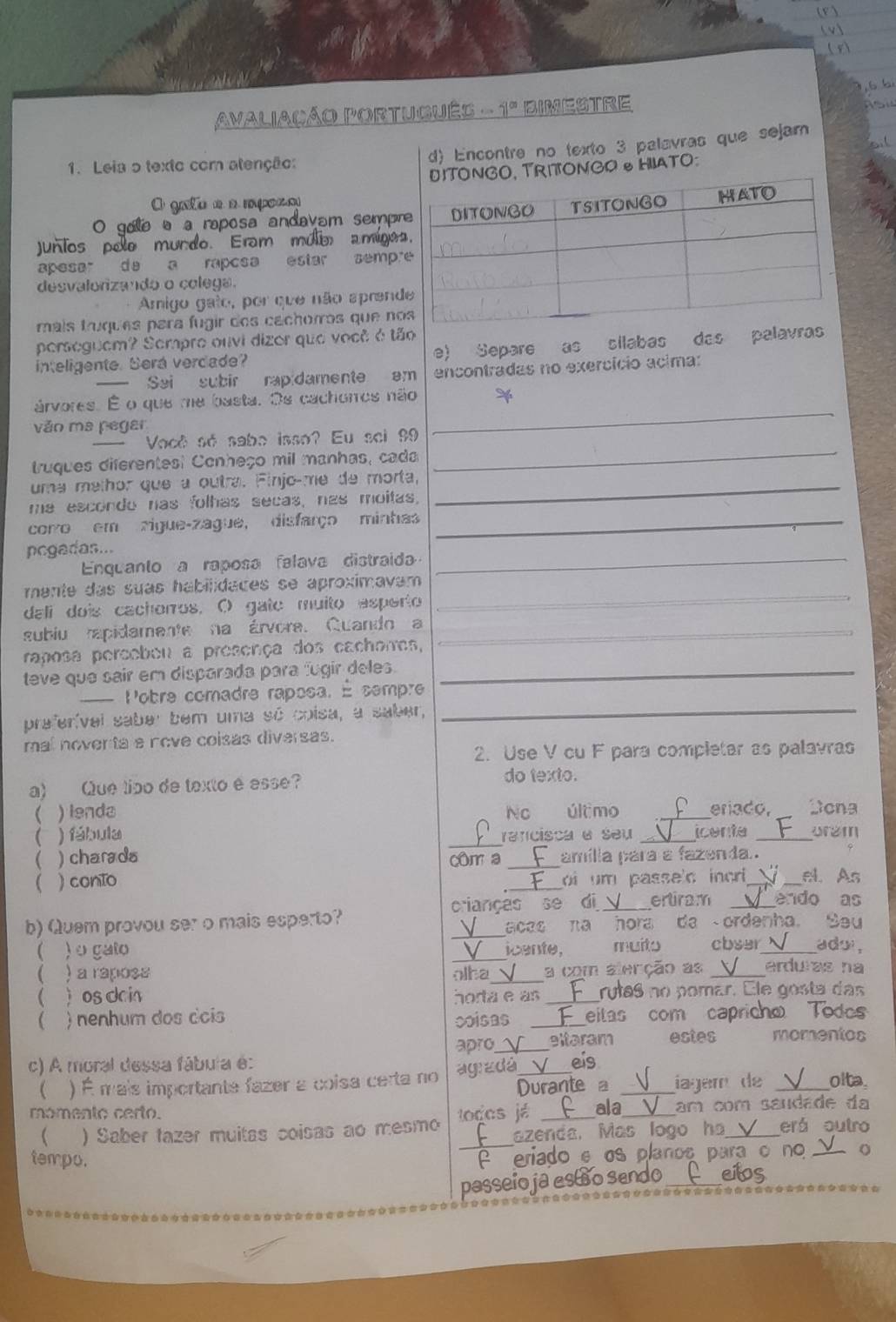 Avaliação Português . _ 71^(cd) BIMESTRE
d) Encontre no texto 3 palavras que sejam
1. Leia o texto com atenção:
RITONGO HIATO:
O gato e a mpoo
0 9  à a raposa andavam semp
Junios pole mundo. Eram múlm amíge
apesar d  a raposa estar semp
desvalorizando o colega.
Amigo gato, por que não apren
mais truques para fugir dos cachorros que n
perseguem? Sempre ouvi dizor que você é tão
inteligente. Será verdade? e) Separe as sílabas das palav
Sai subir rapidamente am encontradas no exercício acima:
_
árvores. É o que me basta. Os cachonos não
văo ma peger
_
Vocé sé sabo isso? Eu sci 99
truques diferentest Conheço mil manhas, cada
uma melhor que a outra. Finjo-me de morta,_
me esconde nas folhas secas, nas moitas,
corro em zigue-zague, disfarço minhas_
_
pcgadas...
Enquanto a raposa falava distraida
mente das suas habilidaces se aproximavam 
dali dois cachorros. O gate muito esperto
_
subiu rapidamente na árvore. Quando a_
raposa percebeu a presença dos cachorres,
teve que sair em disparada para fugir deles._
= Pobre comadre raposa. É sempre
preferível saber bem uma só coisa, a saber,
_
mal noventa e nove coisas diversas.
2. Use V cu F para completar as palavras
a) Que tipo de texto é esse? do texto.
 ) lenda No último _eriado, Dona
 ) fábula _rancisca a seu _icenta _ʊrem
( ) charada _amília para a fazenda..
cm a
 ) conto _oi um passe'd incr _el. As
crianças se di_ ertiram _endo as
b) Quem provou ser o mais esperto? _Seu
acas na hora da  ordenha.
 ) o gato _icente, muito cbser_ ado ,
 ) a raposs olba_ a com alerção as _erduras na
(  os dain horta e as _rutas no pomar. Ele gosta das
 ) nenhum dos dcis coisas _eitas com capricho Todo
c) A moral dessa fábula é: apro_ _eltaram estes momentos
 ) É mais importante fazer a coisa certa no agradá, eís_
Durante a iagem de _olta.
mómento certo. lodes já _ala_ am com saudade da
_
 ) Saber tazer muitas coisas ao mesmo azenda. Mas logo ha_ erá outro
P eriado e os planos para o no_
tempo. _eilos
passeio ja estão sendo
