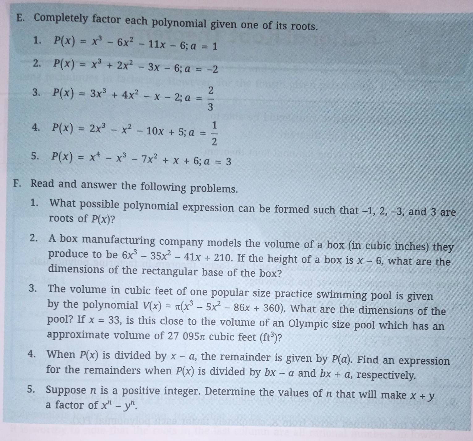 Completely factor each polynomial given one of its roots. 
1. P(x)=x^3-6x^2-11x-6; a=1
2. P(x)=x^3+2x^2-3x-6; a=-2
3. P(x)=3x^3+4x^2-x-2; a= 2/3 
4. P(x)=2x^3-x^2-10x+5; a= 1/2 
5. P(x)=x^4-x^3-7x^2+x+6; a=3
F. Read and answer the following problems. 
1. What possible polynomial expression can be formed such that -1, 2, -3, and 3 are 
roots of P(x) ? 
2. A box manufacturing company models the volume of a box (in cubic inches) they 
produce to be 6x^3-35x^2-41x+210. If the height of a box is x-6 , what are the 
dimensions of the rectangular base of the box? 
3. The volume in cubic feet of one popular size practice swimming pool is given 
by the polynomial V(x)=π (x^3-5x^2-86x+360). What are the dimensions of the 
pool? If x=33 , is this close to the volume of an Olympic size pool which has an 
approximate volume of 27 095π cubic feet (ft^3) ? 
4. When P(x) is divided by x-a , the remainder is given by P(a). Find an expression 
for the remainders when P(x) is divided by bx-a and bx+a , respectively. 
5. Suppose n is a positive integer. Determine the values of n that will make x+y
a factor of x^n-y^n.