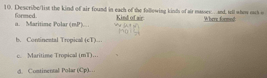 Describe/list the kind of air found in each of the following kinds of air masses:…and, tell where each is
formed. Kind of air: Where formed:
a. Maritime Polar (mP)…
b. Continental Tropical (cT)…
c. Maritime Tropical (mT)…
d. Continental Polar (Cp)…