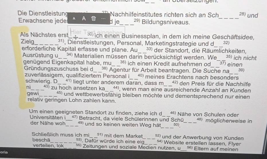 Die Dienstleistung Nachhilfeinstitutes richten sich an Sch_ 28) und
Erwachsene jede d je_ 29) Bildungsniveaus.
As Nächstes erst Hier_  ich einen Businessplan, in dem ich meine Geschäftsidee,
Zielg_ ³¹), Dienstleistungen, Personal, Marketingstrategie und d_ 32)
erforderliche Kapital erfasse und plane. Au_ 33) der Standort, die Räumlichkeiten,
Ausrüstung u_ 34) Materialien müssen darin berücksichtigt werden. We 35) ich nicht
genügend Eigenkapital habe, mu_ 36) ich einen Kredit aufnehmen od_ _ 37) einen
Gründungszuschuss bei d_ 38) Agentur für Arbeit beantragen. Die Suche na_ 39)
zuverlässigem, qualifiziertem Personal i_ 40) meines Erachtens nach besonders
schwierig. D _41) liegt unter anderem daran, dass m_ 42) den Preis für die Nachhilfe
ni_ 43) zu hoch ansetzen ka _ªª), wenn man eine ausreichende Anzahl an Kunden
gewi_ 45) und wettbewerbsfähig bleiben möchte und dementsprechend nur einen
relativ geringen Lohn zahlen kann.
Um einen geeigneten Standort zu finden, ziehe ich d_ 46) Nähe von Schulen oder
Universitäten i_ 47) Betracht, da viele Schülerinnen und Schü_ 48) möglicherweise in
der Nähe woh_ 49) und so keinen weiten Weg hät_ 50)_
Schließlich muss ich mi_ 51) mit dem Market_ 52) und der Anwerbung von Kunden
beschä_ 53). Dafür würde ich eine eig_ 54) Website erstellen lassen, Flyer
verteilen, lok ⁵ Zeitungen und soziale Medien nutzen, u_ 56) Eltern auf meinen
oria