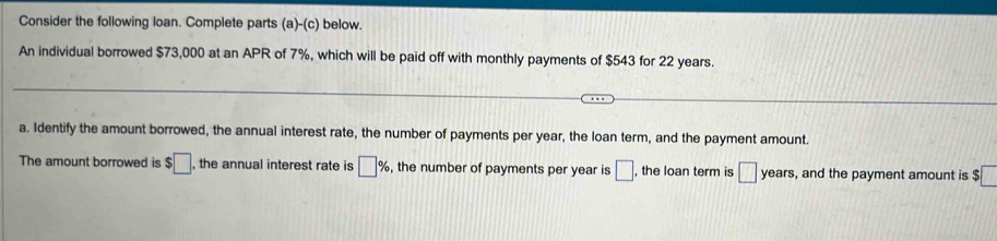 Consider the following loan. Complete parts (a)-(c) below. 
An individual borrowed $73,000 at an APR of 7%, which will be paid off with monthly payments of $543 for 22 years. 
a. Identify the amount borrowed, the annual interest rate, the number of payments per year, the loan term, and the payment amount. 
The amount borrowed is $□ , the annual interest rate is □ % , the number of payments per year is □. , the loan term is □ ear , and the payment amount is $ .□