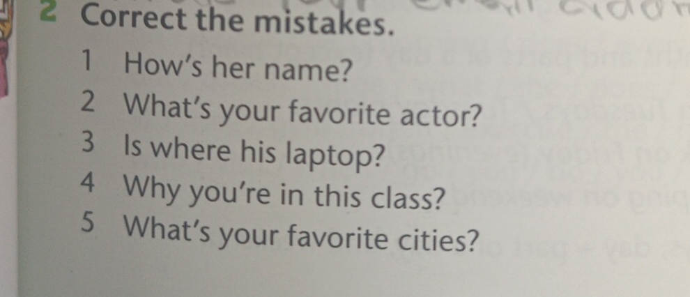 the mistakes. 
1 How's her name? 
2 What’s your favorite actor? 
3 Is where his laptop? 
4 Why you're in this class? 
5 What's your favorite cities?