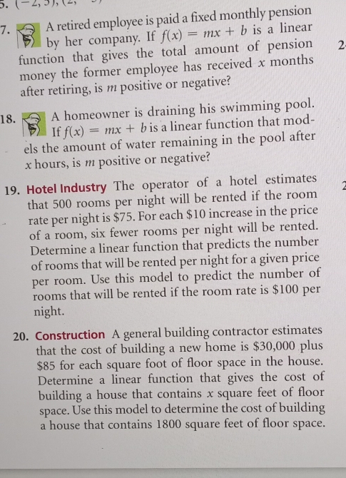 (-2,3), 
7. A retired employee is paid a fixed monthly pension 
by her company. If f(x)=mx+b is a linear 
function that gives the total amount of pension 2 
money the former employee has received x months
after retiring, is m positive or negative? 
18. A homeowner is draining his swimming pool. 
If f(x)=mx+b is a linear function that mod- 
els the amount of water remaining in the pool after
x hours, is m positive or negative? 
19. Hotel Industry The operator of a hotel estimates 
that 500 rooms per night will be rented if the room 
rate per night is $75. For each $10 increase in the price 
of a room, six fewer rooms per night will be rented. 
Determine a linear function that predicts the number 
of rooms that will be rented per night for a given price 
per room. Use this model to predict the number of 
rooms that will be rented if the room rate is $100 per 
night. 
20. Construction A general building contractor estimates 
that the cost of building a new home is $30,000 plus
$85 for each square foot of floor space in the house. 
Determine a linear function that gives the cost of 
building a house that contains x square feet of floor 
space. Use this model to determine the cost of building 
a house that contains 1800 square feet of floor space.