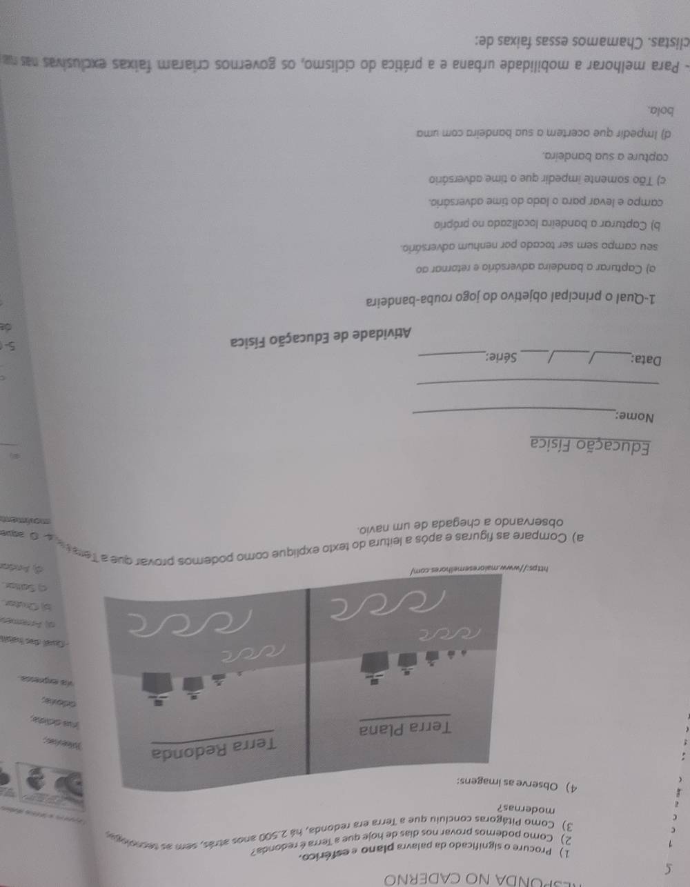 ŠPÜNDA NO CADERNO
1) Procure o significado da palavra plano e esférico.
2) Como podemos provar nos dias de hoje que a Terra é redonda?
C
3) Como Pitágoras concluiu que a Terra era redonda, há 2.500 anos atrás, sem as secnologu

modernas?
4) Obse
feces
na ddida.
odovas
Va exgrenia
- Cual des haist
d) Arremen
(Cuter
Sater
http
d Andar
a) Compare as figuras e após a leitura do texto explique como podemos provar que a Tera to d o ave
observando a chegada de um navio.
moriment
Educação Física
Nome:_
_
Data:_ _/_ Série:_
Atividade de Educação Física
5
de
1-Qual o principal objetivo do jogo rouba-bandeira
a) Capturar a bandeira adversária e retornar ao
seu campo sem ser tocado por nenhum adversário.
b) Capturar a bandeira localizada no próprio
campo e levar para o lado do time adversário.
c) Tão somente impedir que o time adversário
capture a sua bandeira.
d) Impedir que acertem a sua bandeira com uma
bola.
- Para melhorar a mobilidade urbana e a prática do ciclismo, os governos criaram faixas exclusivas nas na
clistas. Chamamos essas faixas de: