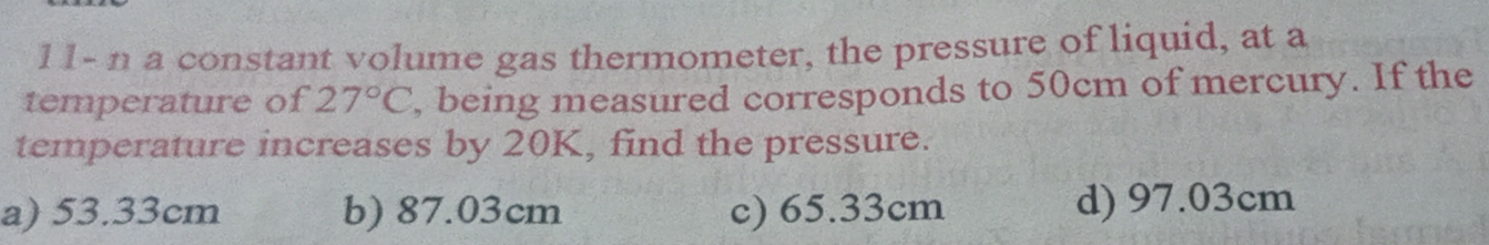 11- n a constant volume gas thermometer, the pressure of liquid, at a
temperature of 27°C , being measured corresponds to 50cm of mercury. If the
temperature increases by 20K, find the pressure.
a) 53.33cm b) 87.03cm c) 65.33cm d) 97.03cm