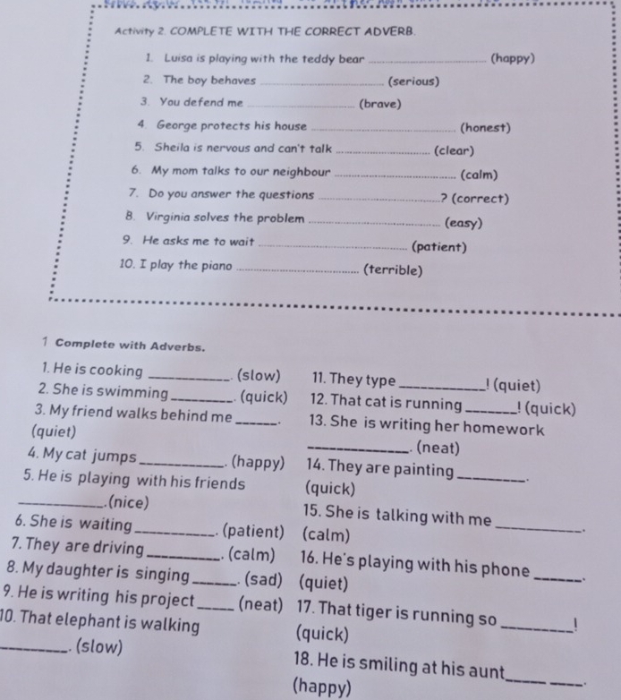 Activity 2. COMPLETE WITH THE CORRECT ADVERB 
1. Luisa is playing with the teddy bear _(happy) 
2. The boy behaves _(serious) 
3. You defend me _(brave) 
4. George protects his house _(honest) 
5. Sheila is nervous and can't talk _(clear) 
6. My mom talks to our neighbour _(calm) 
7. Do you answer the questions _? (correct) 
8. Virginia solves the problem _(easy) 
9. He asks me to wait _(patient) 
10. I play the piano _(terrible) 
1 Complete with Adverbs. 
1. He is cooking _ (slow) 11. They type ! (quiet) 
2. She is swimming_ . (quick) 12. That cat is running ! (quick) 
3. My friend walks behind me _. 13. She is writing her homework 
(quiet) _. (neat) 
4. My cat jumps _. (happy) 14. They are painting_ . 
5. He is playing with his friends (quick) 
_.(nice) 15. She is talking with me 
6. She is waiting_ . (patient) (calm) 
_ 
7. They are driving_ . (calm) 16. He's playing with his phone_ 
8. My daughter is singing _. (sad) (quiet) 
9. He is writing his project_ (neat) 17. That tiger is running so _| 
10. That elephant is walking (quick) 
_. (slow) 18. He is smiling at his aunt_ . 
(happy)