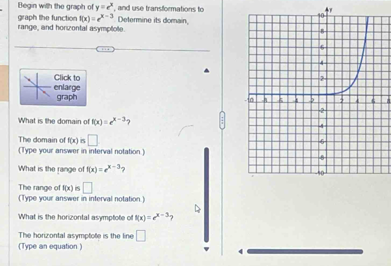 Begin with the graph of y=e^x , and use transformations to
y
graph the function f(x)=e^(x-3) Determine its domain, 
range, and horzontal asymptote. 
Click to 
enlarge 
graph 8 
What is the domain of f(x)=e^(x-3) ? 
The domain of f(x) is □ . 
(Type your answer in interval notation.) 
What is the range of f(x)=e^(x-3) ? 
The range of f(x) is □ 
(Type your answer in interval notation.) 
What is the horizontal asymptote of f(x)=e^(x-3) 2 
The horizontal asymptote is the line □ 
(Type an equation )