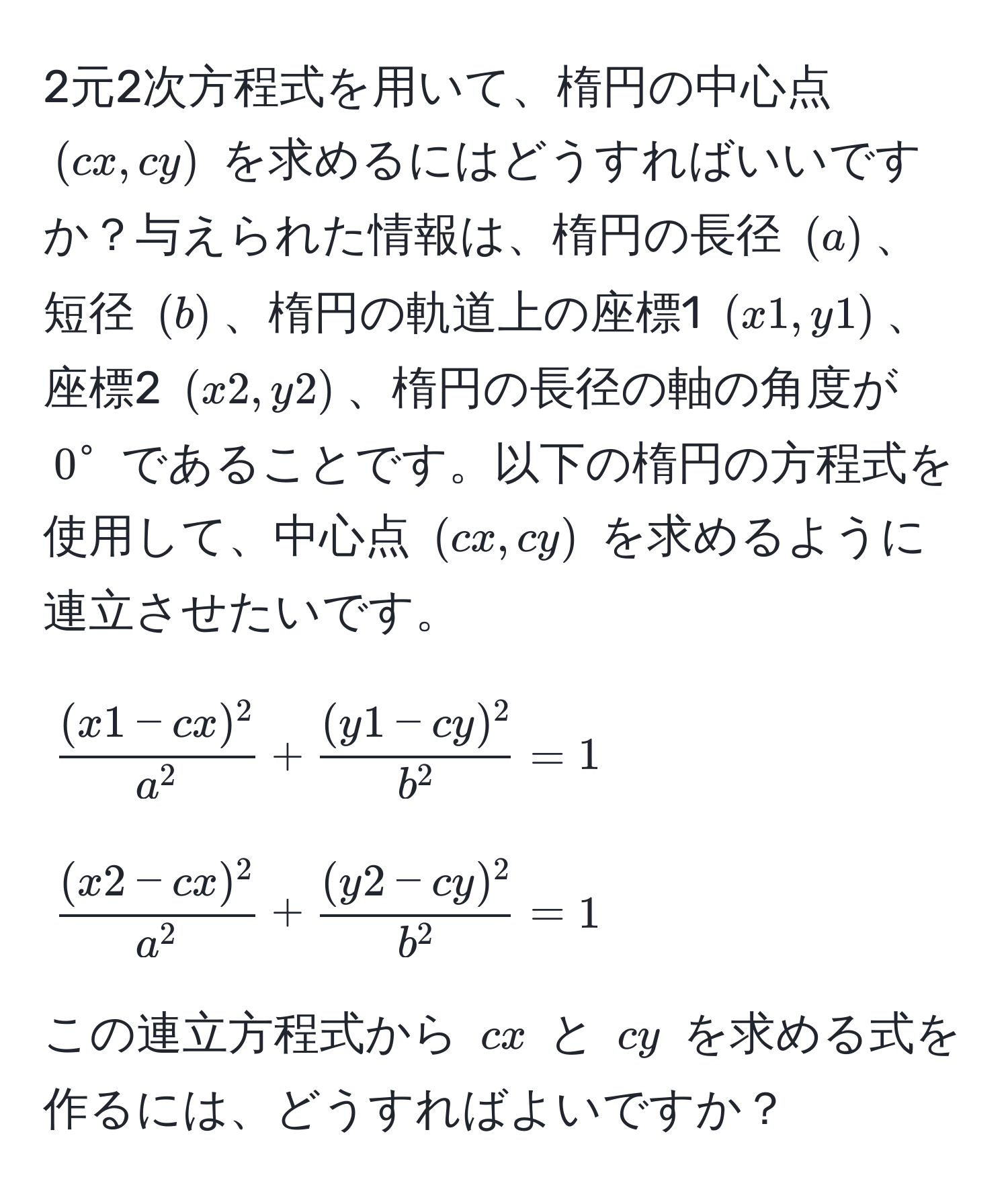 2元2次方程式を用いて、楕円の中心点 $(cx, cy)$ を求めるにはどうすればいいですか？与えられた情報は、楕円の長径 $(a)$、短径 $(b)$、楕円の軌道上の座標1 $(x1, y1)$、座標2 $(x2, y2)$、楕円の長径の軸の角度が $0^(circ$ であることです。以下の楕円の方程式を使用して、中心点 $(cx, cy)$ を求めるように連立させたいです。  
[
frac(x1 - cx)^2)a^2 + frac(y1 - cy)^2b^2 = 1
]  
[
frac(x2 - cx)^2a^2 + frac(y2 - cy)^2b^2 = 1
]  
この連立方程式から $cx$ と $cy$ を求める式を作るには、どうすればよいですか？