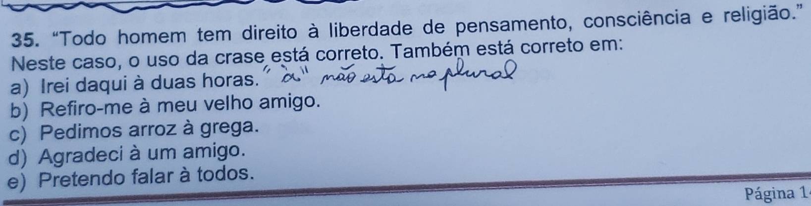 “Todo homem tem direito à liberdade de pensamento, consciência e religião.”
Neste caso, o uso da crase está correto. Também está correto em:
a) Irei daqui à duas horas.
b) Refiro-me à meu velho amigo.
c) Pedimos arroz à grega.
d) Agradeci à um amigo.
e) Pretendo falar à todos.
Página 1 ª