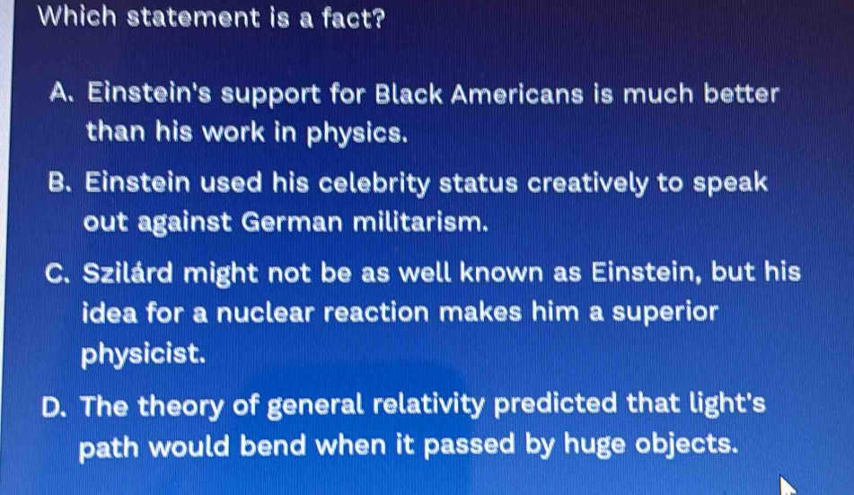 Which statement is a fact?
A. Einstein's support for Black Americans is much better
than his work in physics.
B. Einstein used his celebrity status creatively to speak
out against German militarism.
C. Szilárd might not be as well known as Einstein, but his
idea for a nuclear reaction makes him a superior
physicist.
D. The theory of general relativity predicted that light's
path would bend when it passed by huge objects.