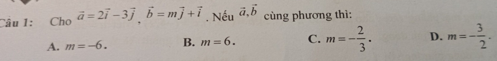 Cho vector a=2vector i-3vector j, vector b=mvector j+vector i. Nếu vector a, vector b cùng phương thì:
A. m=-6. B. m=6.
C. m=- 2/3 . m=- 3/2 . 
D.