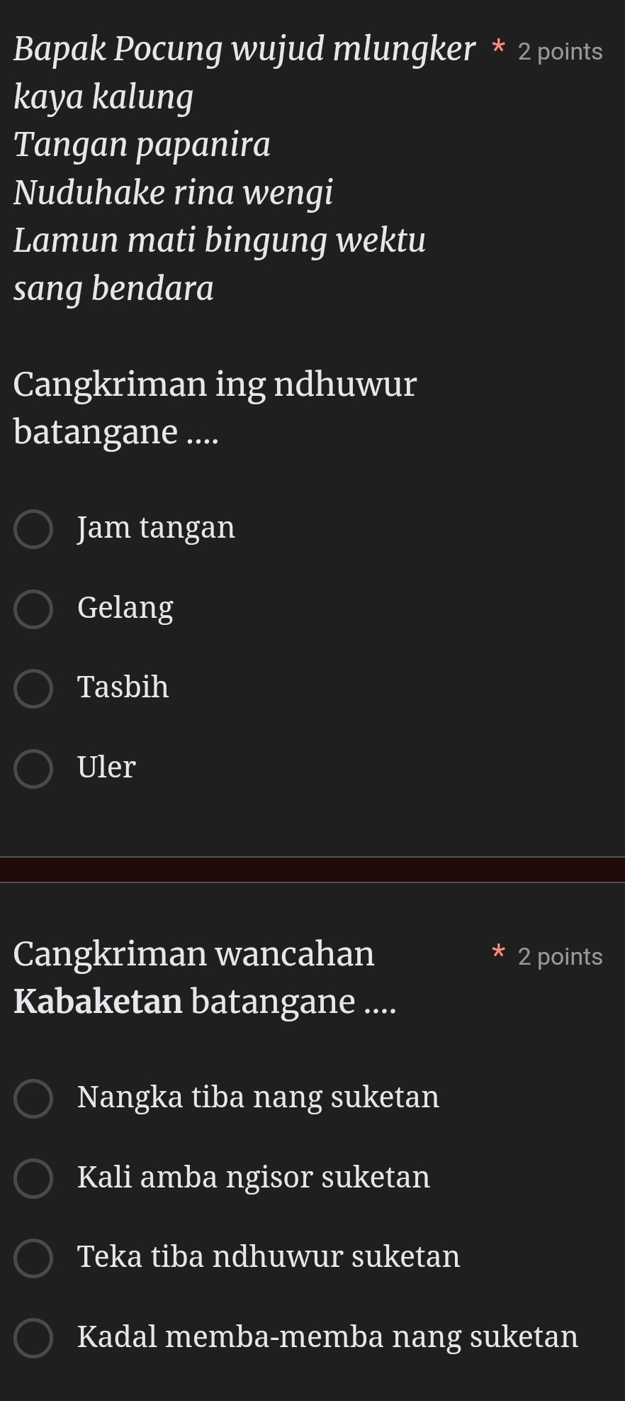 Bapak Pocung wujud mlungker * 2 points
kaya kalung
Tangan papanira
Nuduhake rina wengi
Lamun mati bingung wektu
sang bendara
Cangkriman ing ndhuwur
batangane ....
Jam tangan
Gelang
Tasbih
Uler
Cangkriman wancahan 2 points
Kabaketan batangane ....
Nangka tiba nang suketan
Kali amba ngisor suketan
Teka tiba ndhuwur suketan
Kadal memba-memba nang suketan