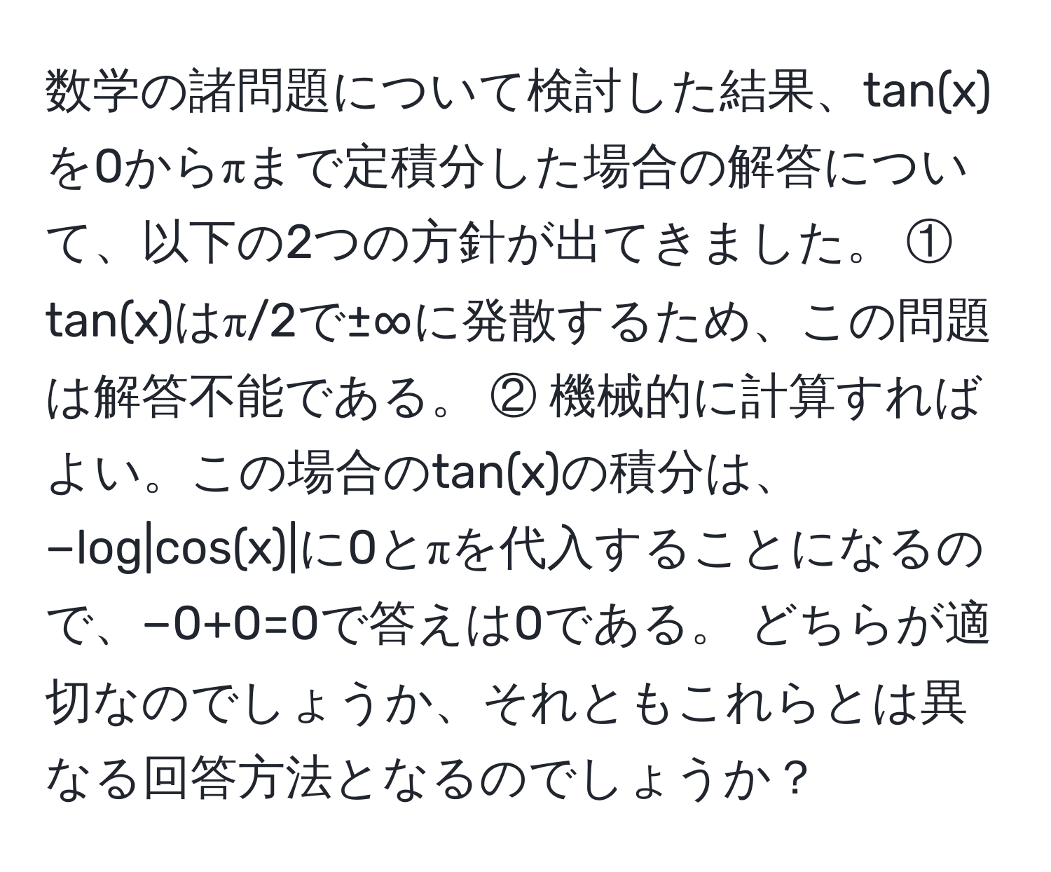 数学の諸問題について検討した結果、tan(x)を0からπまで定積分した場合の解答について、以下の2つの方針が出てきました。 ① tan(x)はπ/2で±∞に発散するため、この問題は解答不能である。 ② 機械的に計算すればよい。この場合のtan(x)の積分は、−log|cos(x)|に0とπを代入することになるので、−0+0=0で答えは0である。 どちらが適切なのでしょうか、それともこれらとは異なる回答方法となるのでしょうか？