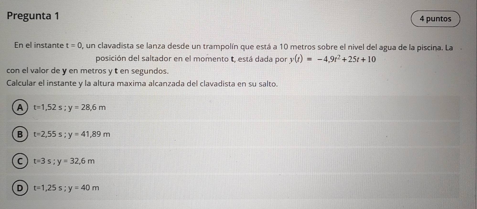 Pregunta 1
4 puntos
En el instante t=0 , un clavadista se lanza desde un trampolín que está a 10 metros sobre el nivel del agua de la piscina. La
posición del saltador en el momento t, está dada por y(t)=-4,9t^2+25t+10
con el valor de y en metros y t en segundos.
Calcular el instante y la altura maxima alcanzada del clavadista en su salto.
A t=1,52s; y=28,6m
B t=2,55s; y=41,89m
C t=3s; y=32,6m
D t=1,25s; y=40m