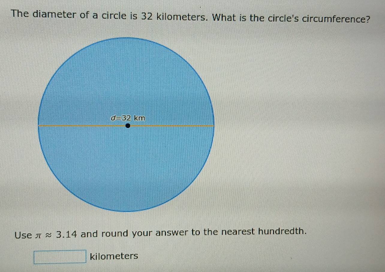 The diameter of a circle is 32 kilometers. What is the circle's circumference?
Use π approx 3.14 and round your answer to the nearest hundredth.
kilometers