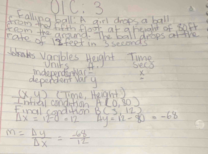 O1C: 3 
fifth foor at g height of soft 
from the ground. The ball drops af the 
rate of 1feet in 3 seconds
bnks varbles Height tme 
Units f. sees 
indeperdarwar? X 
deperdent vary 
2
(x,y) (T me , Height) 
Intiel condition A(0,80)
Final condtion B(3,12) 4y=12-80=-68
Delta x=12-0=12
m= Delta y/Delta x = (-68)/12 