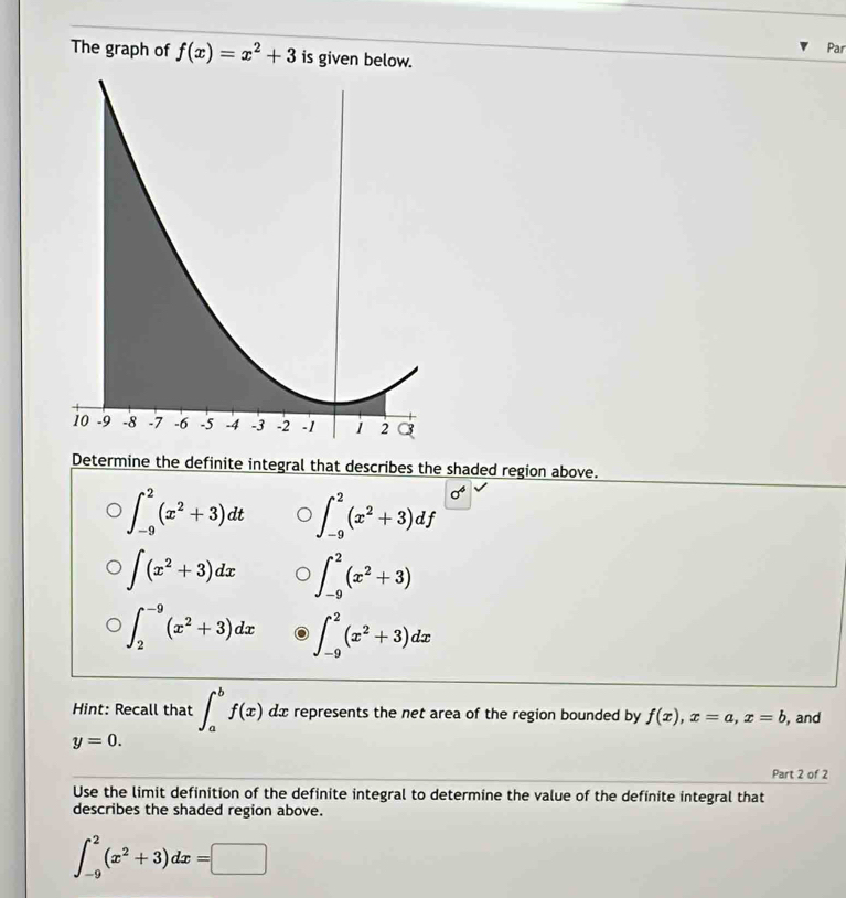 The graph of f(x)=x^2+3 is given below. Par 
Determine the definite integral that describes the shaded region above.
∈t _(-9)^2(x^2+3)dt ∈t _(-9)^2(x^2+3)df 0°
∈t (x^2+3)dx ∈t _(-9)^2(x^2+3)
∈t _2^((-9)(x^2)+3)dx ∈t _(-9)^2(x^2+3)dx
Hint: Recall that ∈t _a^(bf(x) dx represents the net area of the region bounded by f(x), x=a, x=b , and
y=0. 
Part 2 of 2 
Use the limit definition of the definite integral to determine the value of the definite integral that 
describes the shaded region above.
∈t _(-9)^2(x^2)+3)dx=□