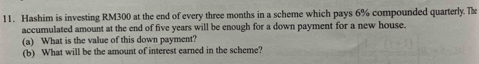 Hashim is investing RM300 at the end of every three months in a scheme which pays 6% compounded quarterly. The 
accumulated amount at the end of five years will be enough for a down payment for a new house. 
(a) What is the value of this down payment? 
(b) What will be the amount of interest earned in the scheme?