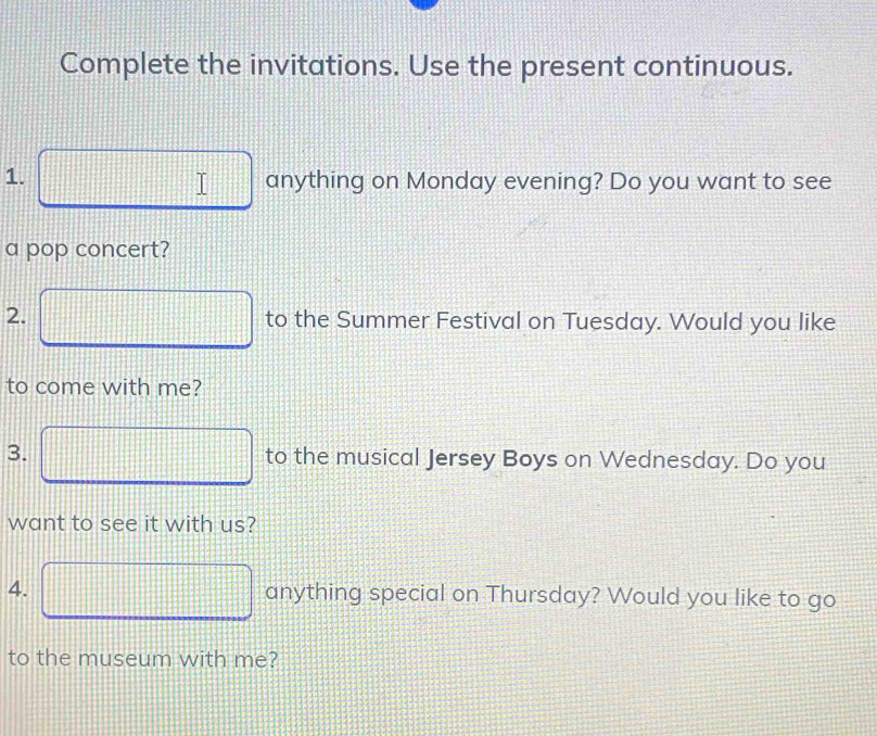 Complete the invitations. Use the present continuous. 
1. □ anything on Monday evening? Do you want to see 
a pop concert? 
2. □ to the Summer Festival on Tuesday. Would you like 
to come with me? 
3. □ to the musical Jersey Boys on Wednesday. Do you 
want to see it with us? 
4. □ anything special on Thursday? Would you like to go 
to the museum with me?