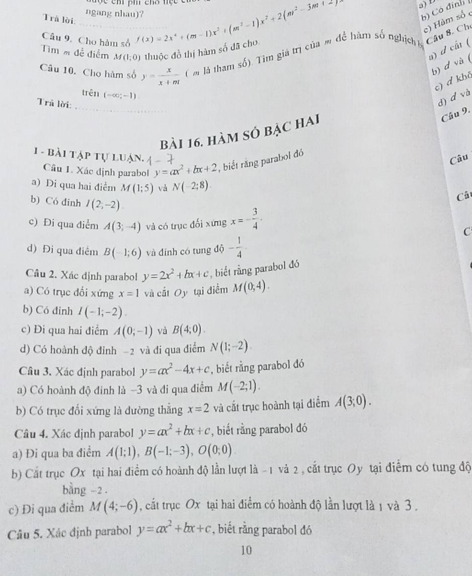 đợc ch ph chó tiệc cn
ngang nhau)? f(x)=2x^4+(m-1)x^3+(m^2-1)x^2+2(m^2-3m+2)
a) D
Trå lời.
b) Có đinh
c) Hùm số 
Câu 9. Cho hàm số
Tìm m đề điểm M(1;0) thuộc đồ thị hàm số đã cho
a) d cất (
Câu 10. Cho hàm số y= x/x+ni  ( m là tham số). Tim giá trị của m để hàm số nghịchb Câu 8. Ch
b) d và (
c) đ khô
trên (-∈fty ;-1)
Trả lời:
d) d và
bài 16. hàm số BA C HAI
Cầu 9.
1 - bài tập tự luận. y=ax^2+bx+2 , biết răng parabol đó
Câu
Câu 1. Xác dịnh parabol
a) Di qua hai điểm M(1;5) và N(-2;8).
b) Có đinh I(2,-2)
Câ
c) Đi qua điểm A(3;-4) và có trục đối xứng x=- 3/4 .
C
d) Đi qua điểm B(-1;6) và đinh có tung độ - 1/4 
Câu 2. Xác dịnh parabol y=2x^2+bx+c ,  biết rằng parabol đó
a) Có trục dổi xứng x=1 và cất Oy tại điểm M(0,4).
b) Có đinh I(-1;-2).
c) Đi qua hai điểm A(0;-1) và B(4;0).
d) Có hoành độ đinh -2 và đi qua điểm N(1;-2)
Câu 3. Xác định parabol y=ax^2-4x+c , biết rằng parabol đó
a) Có hoành độ đinh là -3 và đi qua điểm M(-2;1).
b) Có trục đối xứng là dường thắng x=2 và cắt trục hoành tại điểm A(3;0).
Câu 4. Xác định parabol y=ax^2+bx+c , biết rằng parabol đó
a) Đi qua ba điểm A(1;1),B(-1;-3),O(0;0).
b) Cất trục Ox tại hai điểm có hoành độ lần lượt là -1 và 2 , cắt trục Oy tại điểm có tung độ
bằng -2 .
c) Đi qua điểm M(4;-6) , cất trục Ox tại hai điểm có hoành độ lần lượt là 1 và 3 .
Câu 5. Xác định parabol y=ax^2+bx+c , biết rằng parabol đó
10