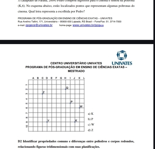 (adaptado de Parana, 2009) Pedro comprou ingressos para o cmema e sentou na poltrona
(K,6) 0. No esquema abaixo, estão localizados pontos que representam algumas poltronas do 
cinema. Qual letra representa a escolhida por Pedro? 
PROGRAMA DE PÓS-GRADUAÇÃO EM ENSINO DE CIÊNCIAS EXATAS - UNIVATES 
Rua Avelino Tallini, 171, Universitário = 95900-000 Lajeado, RS Brasil - Fone/Fax: 51. 3714-7000 
e-mail: ppgece@univates.br home-page: www.univates.br/ppgece 
CENTRO UNIVERSITÁRIO UNIVATES UNIVATES 
PROGRAMA DE PÓS-GRADUAÇÃO EM ENSINO DE CIÊNCIAS EXATAS - 
MESTRADO 
D2 Identificar propriedades comuns e diferenças entre poliedros e corpos redondos, 
relacionando figuras tridimensionais com suas planificações.