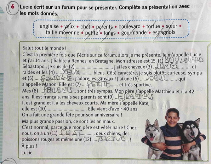 6Lucie écrit sur un forum pour se présenter. Complète sa présentation avec 
les mots donnés. 
anglaise • yeux • chat • parents • boulevard * tortue * sœur 
taille moyenne • petite • longs • gourmande • espagnols 
Salut tout le monde ! 
C'est la première fois que j'écris sur ce forum, alors je me présente. Je m'appelle Lucie 
et j’ai 14 ans. J’habite à Rennes, en Bretagne. Mon adresse est 15, (1)_ 
Sébastopol. Je suis de (2) _j’ai les cheveux (3) ._ 
et 
raides et les (4) _bleus. Côté caractère, je suis plutôt curieuse, sympa 
et (5) ._ : j'adore les gâteaux ! J'ai une (6) .._ qui 
s appelle Manon. Elle est (7) ._ et très sportive. 
Mes (8) .... . sont très sympas. Mon père s’appelle Matthieu et il a 42
ans. Il est français, mais ses parents sont (9) .. 
Il est grand et il a les cheveux courts. Ma mère s’appelle Kate, 
elle est (10) _. Elle vient d’avoir 40 ans. 
On a fait une grande fête pour son anniversaire ! 
Ma plus grande passion, ce sont les animaux. 
C'est normal, parce que mon père est vétérinaire ! Chez 
nous, on a un (11) _, deux chiens, des 
poissons rouges et même une (12)_ 

À plus ! 
Lucie