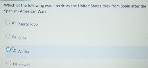 Which of the following was a territory the United States took from Spain after the
Spanish-American War?
A) Puerto Rico
B) Cuba
Alaska
D) Hawaii