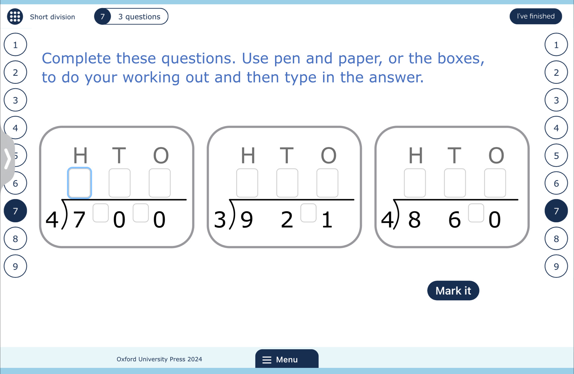 Short division 3 questions I've finished
1
1
Complete these questions. Use pen and paper, or the boxes,
2 to do your working out and then type in the answer.
2
3
3
4
4
5
6
7 beginarrayr HTO 4encloselongdiv 7-0-0endarray beginarrayr HTO 3encloselongdiv 92□ 1endarray
5
6
beginarrayr HTO 4encloselongdiv 86-0endarray 7
8
8
9
9
Mark it
Oxford University Press 2024 Menu