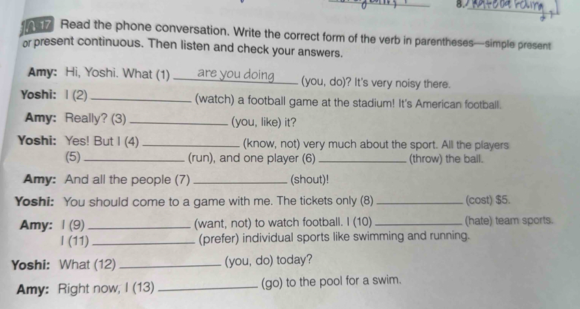 8._ 
A 7 Read the phone conversation. Write the correct form of the verb in parentheses—simple present 
or present continuous. Then listen and check your answers. 
Amy: Hi, Yoshi. What (1) _(you, do)? It's very noisy there. 
Yoshi: |(2)_ (watch) a football game at the stadium! It's American football. 
Amy: Really? (3) _(you, like) it? 
Yoshi: Yes! But I (4) _(know, not) very much about the sport. All the players 
(5) _(run), and one player (6) _(throw) the ball. 
Amy: And all the people (7) _(shout)! 
Yoshi: You should come to a game with me. The tickets only (8) _(cost) $5. 
Amy: Ⅰ (9) _(want, not) to watch football. I (10) _(hate) team sports. 
l (11) _(prefer) individual sports like swimming and running. 
Yoshi: What (12) _(you, do) today? 
Amy: Right now, I (13) _(go) to the pool for a swim.