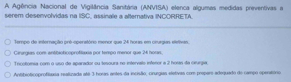 A Agência Nacional de Vigilância Sanitária (ANVISA) elenca algumas medidas preventivas a
serem desenvolvidas na ISC, assinale a alternativa INCORRETA.
Tempo de internação pré-operatório menor que 24 horas em cirurgias eletivas;
Cirurgias com antibioticoprofilaxia por tempo menor que 24 horas;
Tricotomia com o uso de aparador ou tesoura no intervalo inferior a 2 horas da cirurgia;
Antibioticoprofilaxia realizada até 3 horas antes da incisão; cirurgias eletivas com preparo adequado do campo operatório.