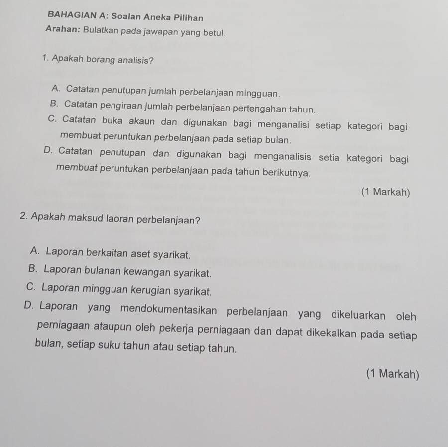 BAHAGIAN A: Soalan Aneka Pilihan
Arahan: Bulatkan pada jawapan yang betul.
1. Apakah borang analisis?
A. Catatan penutupan jumlah perbelanjaan mingguan.
B. Catatan pengiraan jumlah perbelanjaan pertengahan tahun.
C. Catatan buka akaun dan digunakan bagi menganalisi setiap kategori bagi
membuat peruntukan perbelanjaan pada setiap bulan.
D. Catatan penutupan dan digunakan bagi menganalisis setia kategori bagi
membuat peruntukan perbelanjaan pada tahun berikutnya.
(1 Markah)
2. Apakah maksud laoran perbelanjaan?
A. Laporan berkaitan aset syarikat.
B. Laporan bulanan kewangan syarikat.
C. Laporan mingguan kerugian syarikat.
D. Laporan yang mendokumentasikan perbelanjaan yang dikeluarkan oleh
perniagaan ataupun oleh pekerja perniagaan dan dapat dikekalkan pada setiap
bulan, setiap suku tahun atau setiap tahun.
(1 Markah)