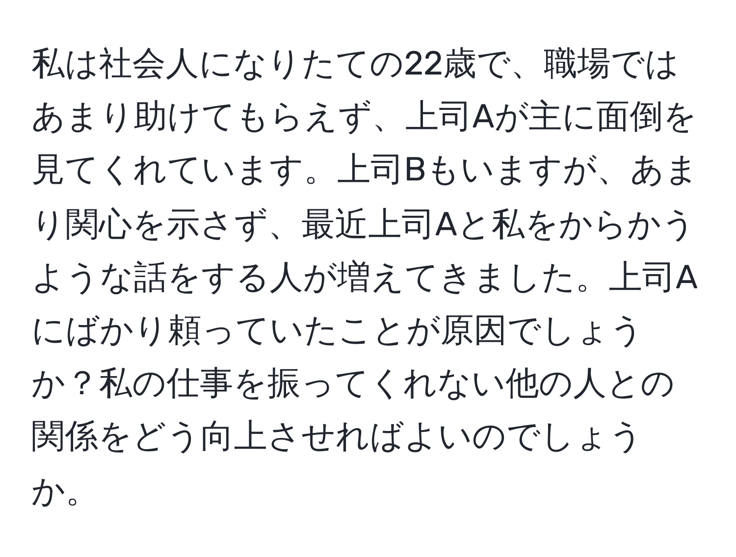 私は社会人になりたての22歳で、職場ではあまり助けてもらえず、上司Aが主に面倒を見てくれています。上司Bもいますが、あまり関心を示さず、最近上司Aと私をからかうような話をする人が増えてきました。上司Aにばかり頼っていたことが原因でしょうか？私の仕事を振ってくれない他の人との関係をどう向上させればよいのでしょうか。