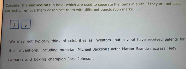 Consider the semicolons in bold, which are used to separate the items in a list. If they are not used 
correctly, remove them or replace them with different punctuation marks. 
We may not typically think of celebrities as inventors, but several have received patents for 
their inventions， including musician Michael Jackson； actor Marlon Brando； actress Hedy 
Lamarr; and boxing champion Jack Johnson.