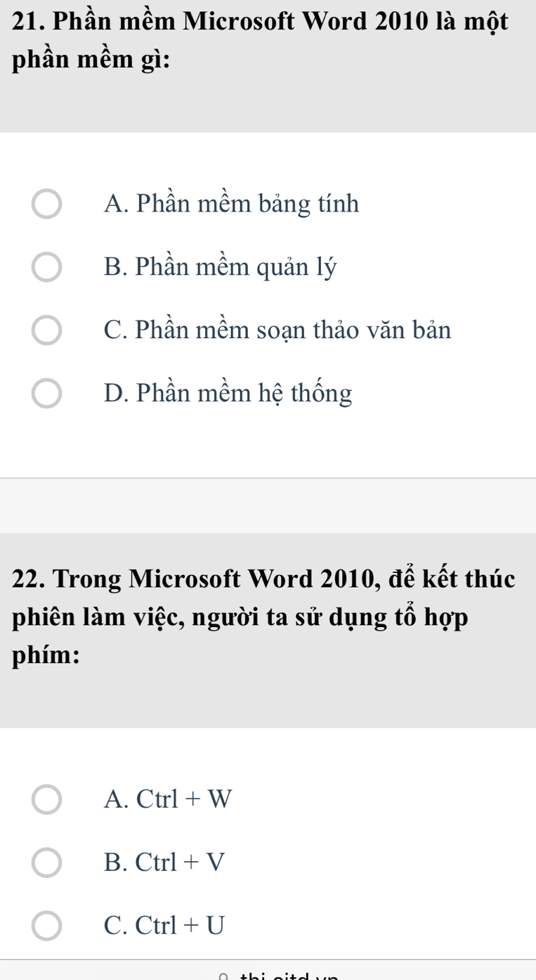 Phần mềm Microsoft Word 2010 là một
phần mềm gì:
A. Phần mềm bảng tính
B. Phần mềm quản lý
C. Phần mềm soạn thảo văn bản
D. Phần mềm hệ thống
22. Trong Microsoft Word 2010, để kết thúc
phiên làm việc, người ta sử dụng tổ hợp
phím:
A. Ctrl+W
B. Ctrl+V
C. Ctrl+U