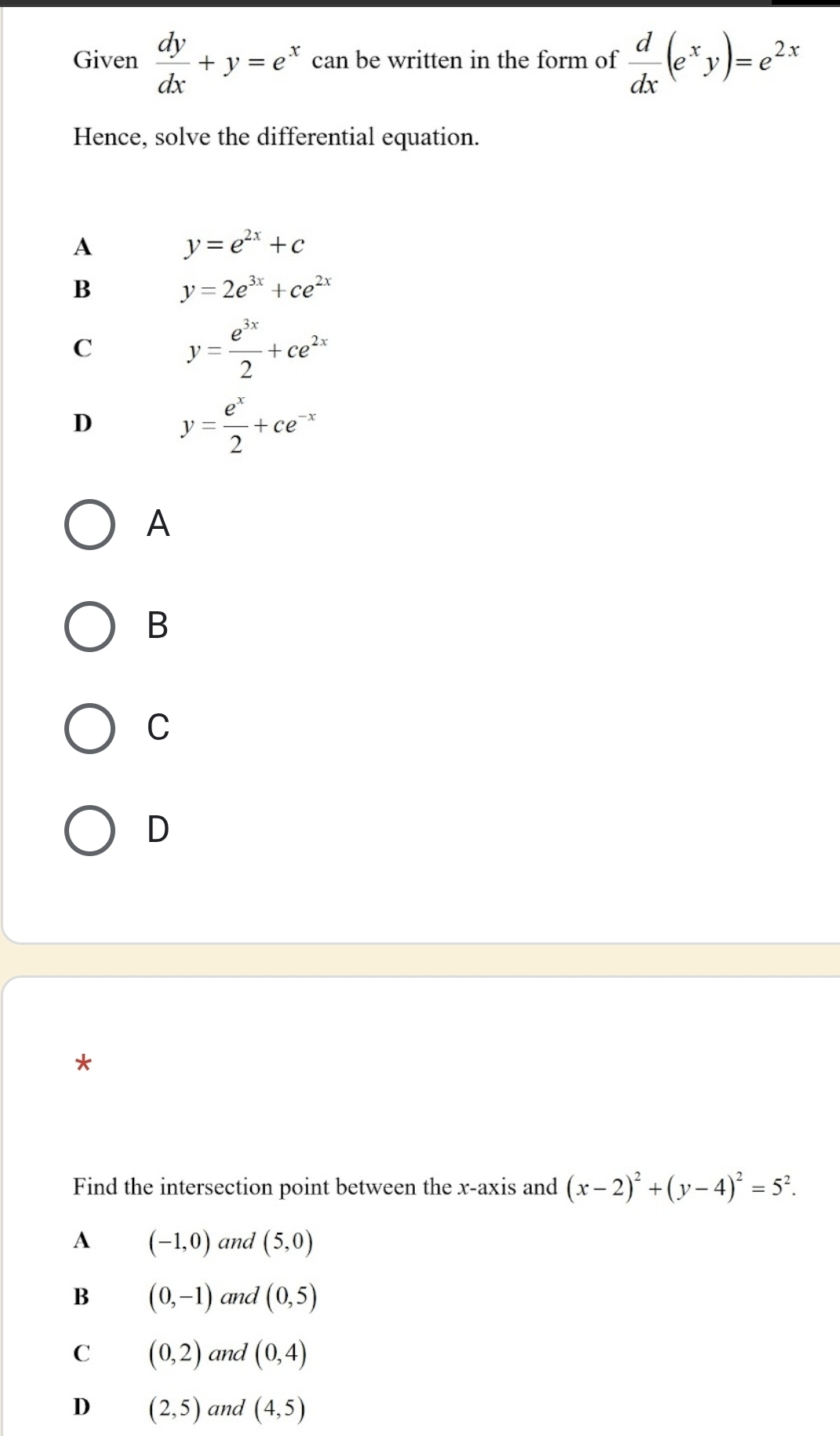 Given  dy/dx +y=e^x can be written in the form of  d/dx (e^xy)=e^(2x)
Hence, solve the differential equation.
A
y=e^(2x)+c
B
y=2e^(3x)+ce^(2x)
C
y= e^(3x)/2 +ce^(2x)
D y= e^x/2 +ce^(-x)
A
B
C
D
*
Find the intersection point between the x-axis and (x-2)^2+(y-4)^2=5^2. 
A (-1,0) and (5,0)
B (0,-1) and (0,5)
C (0,2) and (0,4)
D (2,5) and (4,5)