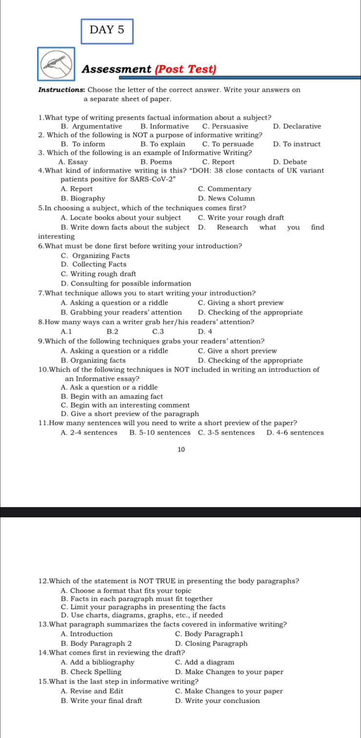 DAY 5
Assessment (Post Test)
Instructions: Choose the letter of the correct answer. Write your answers on
a separate sheet of paper.
1.What type of writing presents factual information about a subject?
B. Argumentative B. Informative C. Persuasive D. Declarative
2. Which of the following is NOT a purpose of informative writing?
B. To inform B. To explain C. To persuade D. To instruct
3. Which of the following is an example of Informative Writing?
A. Essay B. Poems C. Report D. Debate
4.What kind of informative writing is this? “DOH: 38 close contacts of UK variant
patients positive for SARS-CoV-2”
A. Report C. Commentary
B. Biography D. News Column
5.In choosing a subject, which of the techniques comes first?
A. Locate books about your subject C. Write your rough draft
B. Write down facts about the subject D. Research what you find
interesting
6.What must be done first before writing your introduction?
C. Organizing Facts
D. Collecting Facts
C. Writing rough draft
D. Consulting for possible information
7.What technique allows you to start writing your introduction?
A. Asking a question or a riddle C. Giving a short preview
B. Grabbing your readers’ attention D. Checking of the appropriate
8.How many ways can a writer grab her/his readers’ attention?
A.1 B.2 C.3 D. 4
9.Which of the following techniques grabs your readers’ attention?
A. Asking a question or a riddle C. Give a short preview
B. Organizing facts D. Checking of the appropriate
10.Which of the following techniques is NOT included in writing an introduction of
an Informative essay?
A. Ask a question or a riddle
B. Begin with an amazing fact
C. Begin with an interesting comment
D. Give a short preview of the paragraph
11.How many sentences will you need to write a short preview of the paper?
A. 2-4 sentences B. 5-10 sentences C. 3-5 sentences D. 4-6 sentences
10
12.Which of the statement is NOT TRUE in presenting the body paragraphs?
A. Choose a format that fits your topic
B. Facts in each paragraph must fit together
C. Limit your paragraphs in presenting the facts
D. Use charts, diagrams, graphs, etc., if needed
13.What paragraph summarizes the facts covered in informative writing?
A. Introduction C. Body Paragraph1
B. Body Paragraph 2 D. Closing Paragraph
14.What comes first in reviewing the draft?
A. Add a bibliography C. Add a diagram
B. Check Spelling D. Make Changes to your paper
15.What is the last step in informative writing?
A. Revise and Edit C. Make Changes to your paper
B. Write your final draft D. Write your conclusion