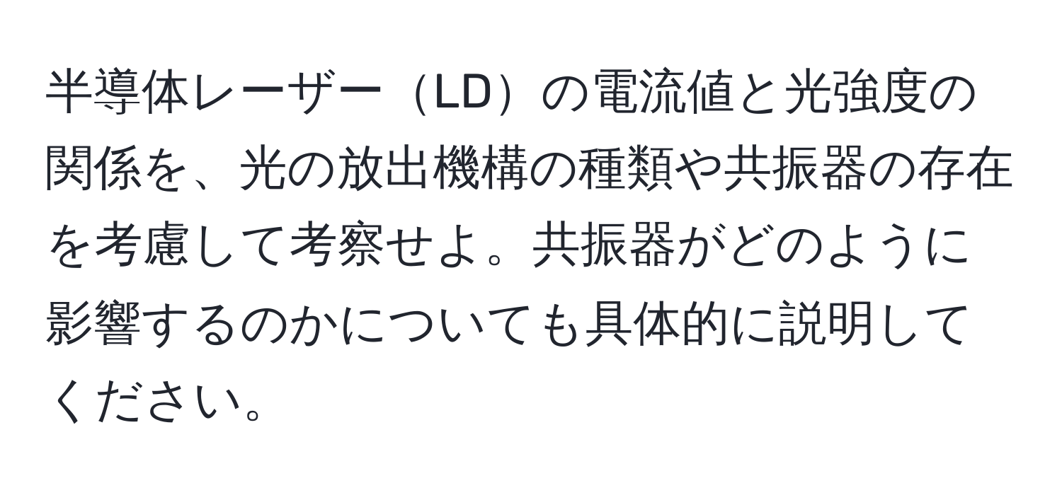 半導体レーザーLDの電流値と光強度の関係を、光の放出機構の種類や共振器の存在を考慮して考察せよ。共振器がどのように影響するのかについても具体的に説明してください。