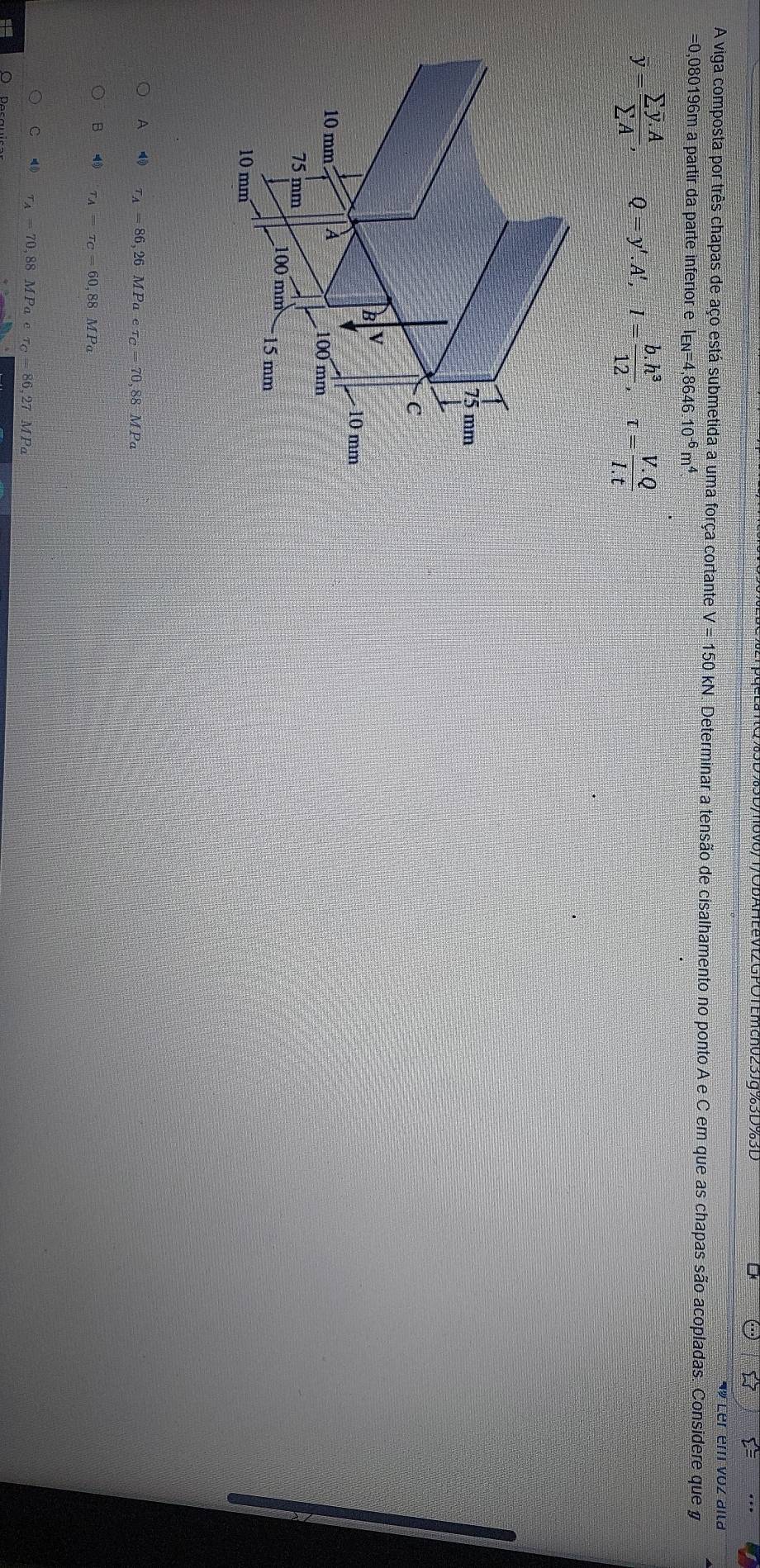 3D/ov0/T/ODAHEeVt2GPOTEmch025Jg%3D%3D
« Ler em voz alla
A viga composta por três chapas de aço está submetida a uma força cortante V=150kN Determinar a tensão de cisalhamento no ponto A e C em que as chapas são acopladas. Considere que y
=0,080196m a partir da parte inferior e I_EN=4,8646.10^(-6)m^4
overline y=frac sumlimits overline y.Asumlimits A, Q=y'. A', I= (b.h^3)/12 , -tau = (V.Q)/I.t 
A tau _A=86,26MPaetau _C=70,88MPa
B tau _A=tau _C=60,88MPa
C tau _A=70, 88MPaetau _C=86,27 MPa