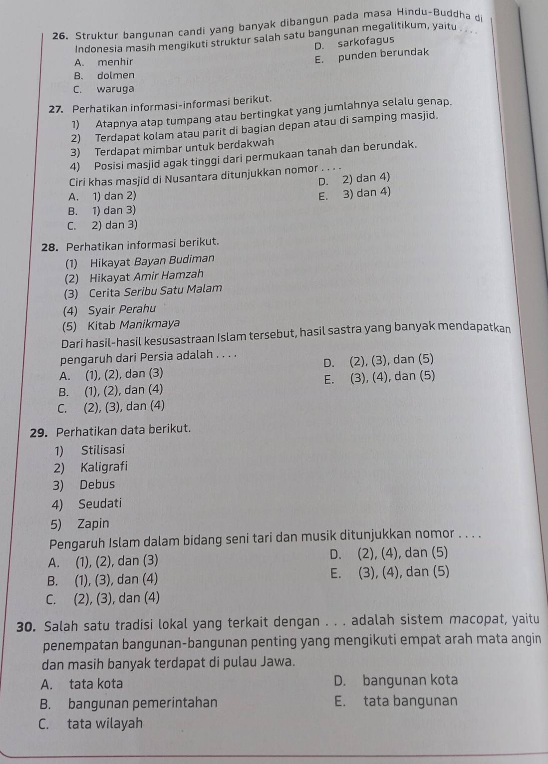 Struktur bangunan candi yang banyak dibangun pada masa Hindu-Buddha di
Indonesia masih mengikuti struktur salah satu bangunan megalitikum, yaitu . .  .
D. sarkofagus
A. menhir
E. punden berundak
B. dolmen
C. waruga
27. Perhatikan informasi-informasi berikut.
1) Atapnya atap tumpang atau bertingkat yang jumlahnya selalu genap.
2) Terdapat kolam atau parit di bagian depan atau di samping masjid.
3) Terdapat mimbar untuk berdakwah
4) Posisi masjid agak tinggi dari permukaan tanah dan berundak.
Ciri khas masjid di Nusantara ditunjukkan nomor . . . .
D. 2) dan 4)
A. 1) dan 2)
E. 3) dan 4)
B. 1) dan 3)
C. 2) dan 3)
28. Perhatikan informasi berikut.
(1) Hikayat Bayan Budiman
(2) Hikayat Amir Hamzah
(3) Cerita Seribu Satu Malam
(4) Syair Perahu
(5) Kitab Manikmaya
Dari hasil-hasil kesusastraan Islam tersebut, hasil sastra yang banyak mendapatkan
pengaruh dari Persia adalah . . . .
A. (1), (2), dan (3) D. (2), (3), dan (5)
B. (1), (2), dan (4) E. (3), (4), dan (5)
C. (2), (3), dan (4)
29. Perhatikan data berikut.
1) Stilisasi
2) Kaligrafi
3) Debus
4) Seudati
5) Zapin
Pengaruh Islam dalam bidang seni tari dan musik ditunjukkan nomor . . . .
A. (1), (2), dan (3)
D. (2), (4), dan (5)
B. (1), (3), dan (4) E. (3), (4), dan (5)
C. (2), (3), dan (4)
30. Salah satu tradisi lokal yang terkait dengan . . . adalah sistem macopat, yaitu
penempatan bangunan-bangunan penting yang mengikuti empat arah mata angin
dan masih banyak terdapat di pulau Jawa.
A. tata kota D. bangunan kota
B. bangunan pemerintahan E. tata bangunan
C. tata wilayah