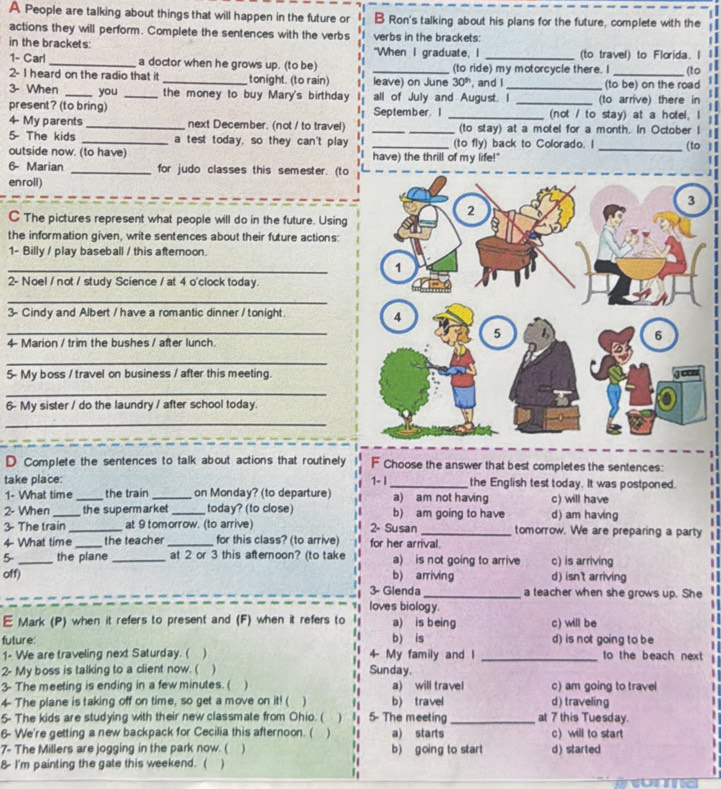 A People are talking about things that will happen in the future or B Ron's talking about his plans for the future, complete with the
actions they will perform. Complete the sentences with the verbs
in the brackets: verbs in the brackets:
"When I graduate, I (to travel) to Florida. I
1- Carl_ a doctor when he grows up. (to be) _(to ride) my motorcycle there. I _(to
2- I heard on the radio that it _tonight. (to rain) leave) on June 30^(th) , and I
3- When _you _the money to buy Mary's birthday all of July and August. I_ (to arrive) there in (to be) on the road
present? (to bring) September.I _(not / to stay) at a hotel, I
4 My parents_ next December. (not / to travel) __(to stay) at a motel for a month. In October I
5- The kids _a test today, so they can't play _(to fly) back to Colorado. I _(to 1
outside now. (to have) have) the thrill of my life!"
6- Marian _for judo classes this semester. (to
enroll)
C The pictures represent what people will do in the future. Using
the information given, write sentences about their future actions:
1- Billy / play baseball / this afternoon
_
2- Noel / not / study Science / at 4 o'clock today.
_
3- Cindy and Albert / have a romantic dinner /tonight.
_
4 Marion / trim the bushes / after lunch.
_
5- My boss / travel on business / after this meeting.
_
6- My sister / do the laundry / after school today.
_
D Complete the sentences to talk about actions that routinely F Choose the answer that best completes the sentences:
take place: 1- | _the English test today. It was postponed.
1- What time the train on Monday? (to departure) a) am not having
2- When __the supermarket_ today? (to close) b) am going to have c) will have d) am having
3- The train _at 9 tomorrow. (to arrive) 2- Susan _tomorrow. We are preparing a party
4 What time _the teacher _for this class? (to arrive) for her arrival.
5 _the plane _at 2 or 3 this afternoon? (to take a) is not going to arrive c) is arriving
off) b) arriving d) isn't arriving
3- Glenda _a teacher when she grows up. She
loves biology.
E Mark (P) when it refers to present and (F) when it refers to a) is being c) will be
future: b) is d) is not going to be
1- We are traveling next Saturday. ( / 4- My family and I _to the beach next
"
2- My boss is talking to a client now. ( ) Sunday.
3- The meeting is ending in a few minutes. ( ) a) will travel c) am going to travel
4- The plane is taking off on time, so get a move on it! ( ) b) travel d) traveling
5- The kids are studying with their new classmate from Ohio. ( ' 5- The meeting _at 7 this Tuesday.
6- We're getting a new backpack for Cecilia this afternoon. ( ) a) starts c) will to start
7- The Millers are jogging in the park now. ( )  '  b) going to start d) started
8- I'm painting the gate this weekend. ( ) '