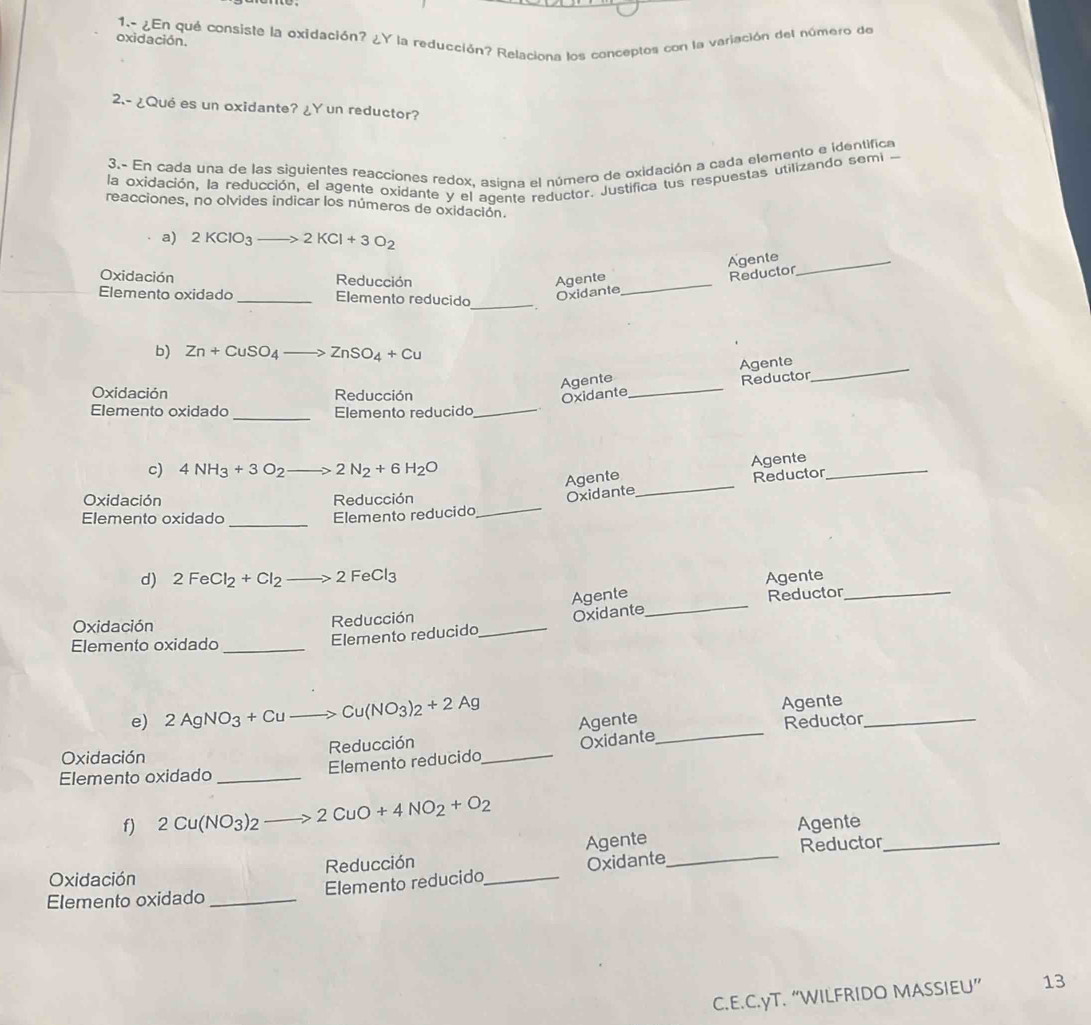 oxidación.  1.- ¿En qué consiste la oxidación? ¿Y la reducción? Relaciona los conceptos con la variación del número de
2.- ¿Qué es un oxidante? ¿Y un reductor?
3.- En cada una de las siguientes reacciones redox, asigna el número de oxidación a cada elemento e identifica
la oxidación, la reducción, el agente oxidante y el agente reductor. Justifica tus respuestas utilizando semi 
reacciones, no olvides indicar los números de oxidación.
a) 2KClO_3 to 2KCl+3O_2
Agente_
Oxidación Reducción Agente
Elemento oxidado _Elemento reducido
_
Oxidante_ Reductor
b) Zn+CuSO_4 ZnSO_4+Cu
Agente Agente_
Oxidación Reducción
Oxidante _Reductor
_
Elemento oxidado Elemento reducido_
c) 4NH_3+3O_2 _  2N_2+6H_2O
Agente Agente_
Oxidación Reducción
Oxidante_ Reductor
_
Elemento oxidado Elemento reducido_
d) 2FeCl_2+Cl_2 2 FeCl3 Agente
Agente
Elemento reducido_ Oxidante _Reductor_
Oxidación Reducción
Elemento oxidado_
e) 2AgNO_3+Cu Cu(NO_3)_2+2Ag
Agente Agente
Oxidación Reducción _Reductor_
Elemento oxidado _Elemento reducido_ Oxidante
f) 2Cu(NO_3)_2 2CuO+4NO_2+O_2
Agente
Oxidación Reducción _Agente_
Elemento reducido Oxidante Reductor_
Elemento oxidado_
C.E.C.yT. “WILFRIDO MASSIEU” 13