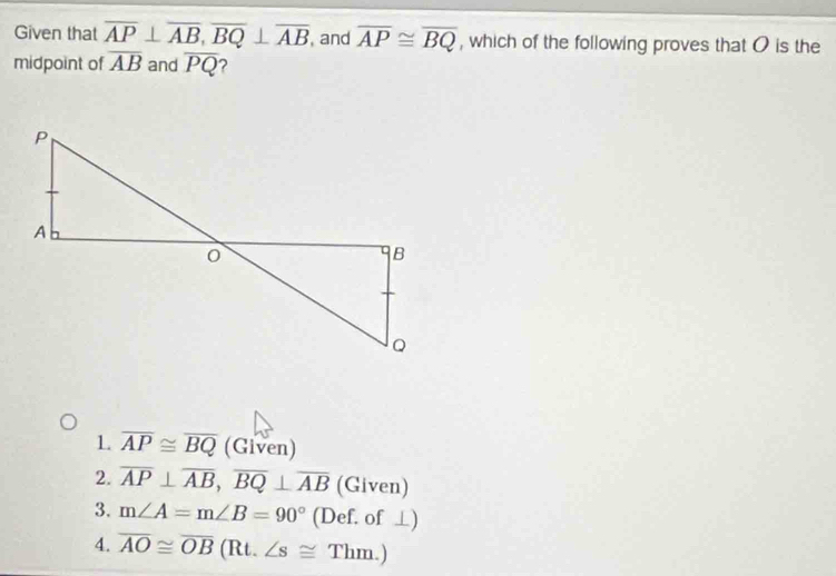 Given that overline AP⊥ overline AB, overline BQ⊥ overline AB and overline AP≌ overline BQ , which of the following proves that O is the
midpoint of overline AB and overline PQ 2
1 overline AP≌ overline BQ (Given)
2. overline AP⊥ overline AB, overline BQ⊥ overline AB (Given)
3. m∠ A=m∠ B=90° (Def. of ⊥)
4. overline AO≌ overline OB (Rt. ∠ s≌ Thm.)