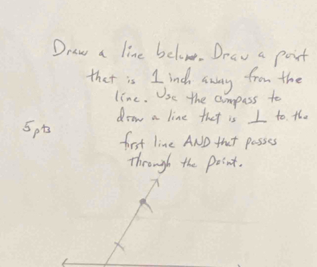 Draw a line belove. Drav a poit 
that is I indh away from the 
line. Use the compass to 
drow a line that is I to the
5pt first line AND that passes 
through the point.