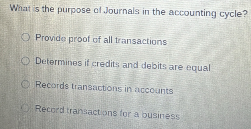 What is the purpose of Journals in the accounting cycle?
Provide proof of all transactions
Determines if credits and debits are equal
Records transactions in accounts
Record transactions for a business