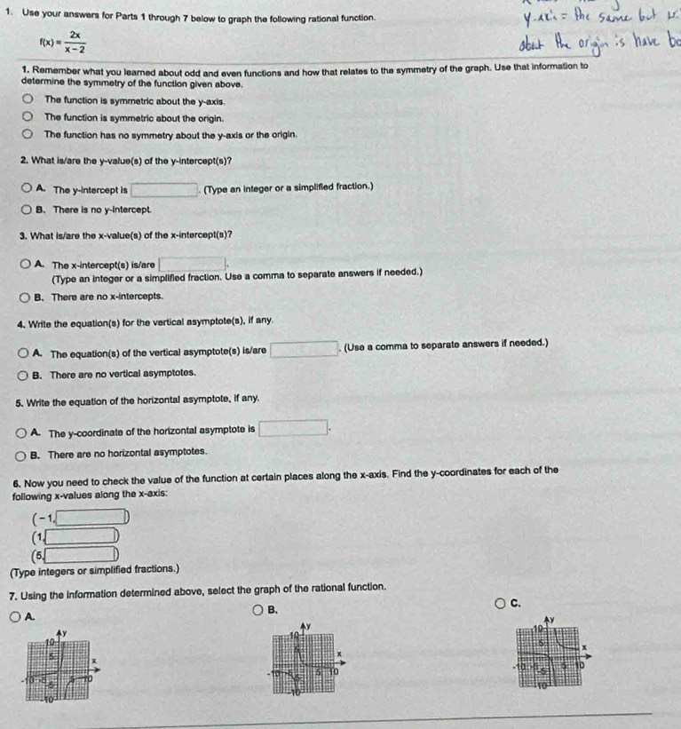 Use your answers for Parts 1 through 7 below to graph the following rational function.
f(x)= 2x/x-2 
1. Remember what you learned about odd and even functions and how that relates to the symmetry of the graph. Use that information to
determine the symmetry of the function given above.
The function is symmetric about the y-axis.
The function is symmetric about the origin.
The function has no symmetry about the y-axis or the origin.
2. What is/are the y -value(s) of the y-intercept(s)?
A. The y-intercept is □ (Type an integer or a simplified fraction.)
B. There is no y-intercept.
3. What is/are the x -value(s) of the x-intercept(s)?
A. The x-intercept(s) is/are □. 
(Type an integer or a simplified fraction. Use a comma to separate answers if needed.)
B. There are no x-intercepts.
4. Write the equation(s) for the vertical asymptote(s), if any.
A. The equation(s) of the vertical asymptote(s) is/are □. (Use a comma to separate answers if needed.)
B. There are no vertical asymptotes.
5. Write the equation of the horizontal asymptote, if any.
A. The y-coordinate of the horizontal asymptote is □.
B. There are no horizontal asymptotes.
6. Now you need to check the value of the function at certain places along the x-axis. Find the y-coordinates for each of the
following x -values along the x-axis:
(-1,□ )
(1,□ )
(5,□ )
(Type integers or simplified fractions.)
7. Using the information determined above, select the graph of the rational function.
B.
C.
A.