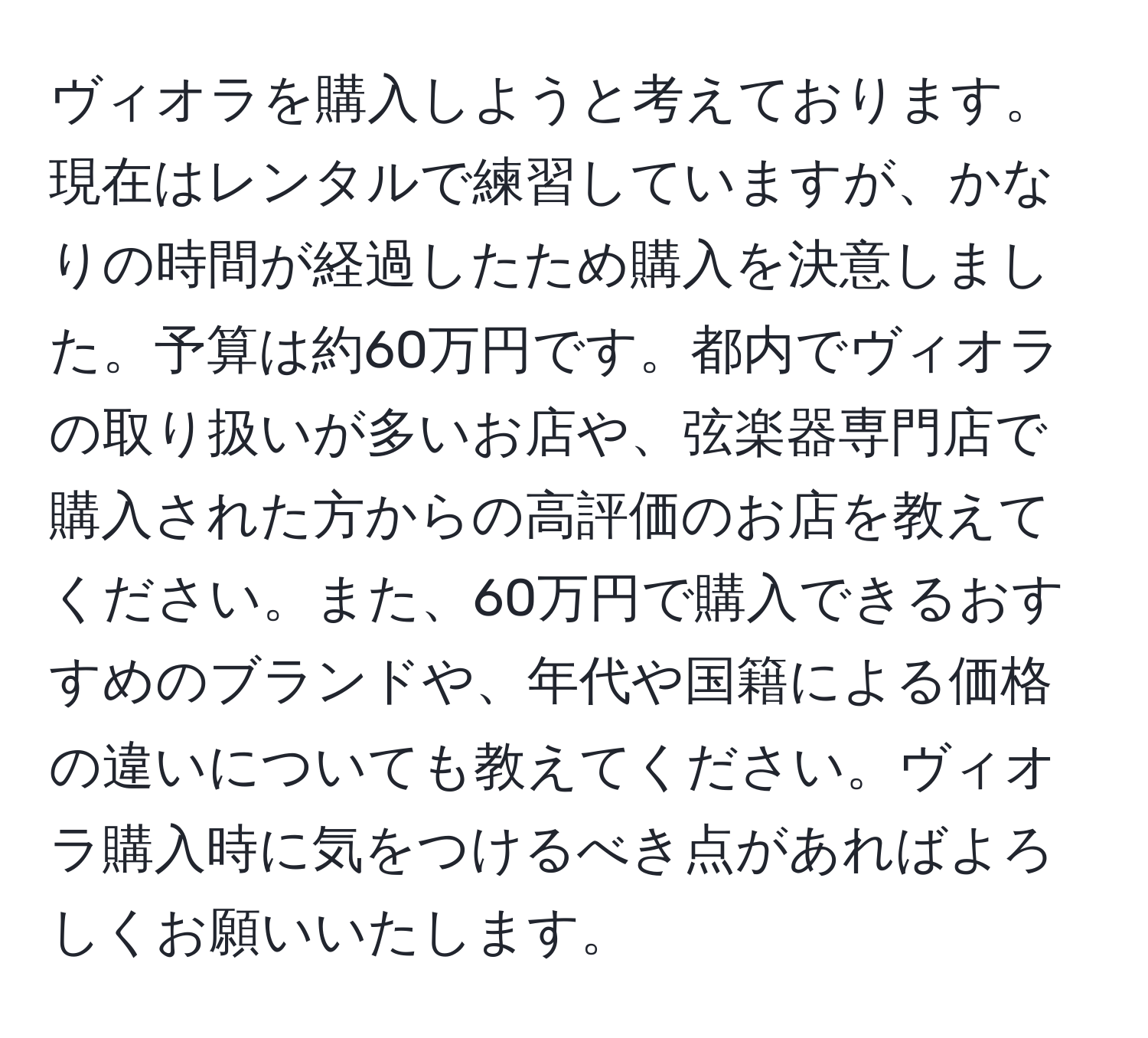 ヴィオラを購入しようと考えております。現在はレンタルで練習していますが、かなりの時間が経過したため購入を決意しました。予算は約60万円です。都内でヴィオラの取り扱いが多いお店や、弦楽器専門店で購入された方からの高評価のお店を教えてください。また、60万円で購入できるおすすめのブランドや、年代や国籍による価格の違いについても教えてください。ヴィオラ購入時に気をつけるべき点があればよろしくお願いいたします。