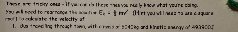 These are tricky ones - if you can do these then you really know what you're doing. 
You will need to rearrange the equation E_k= 1/2 mv^2 (Hint you will need to use a square 
root) to calculate the velocity of 
1. Bus travelling through town, with a mass of 5040kg and kinetic energy of 493900J.