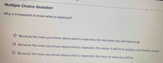 Question
Why is it important to know what is expected?
Because the more you know about what is expected, the less work you will have to do.
Because the more you know about what is expected, the easier it will be to quickly cram before a test
Because the more you know about what is expected, the more at ease you will be.