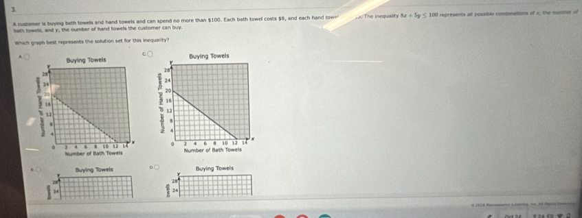 A customer is buying bath towels and hand towels and can spend no more than $100. Each bath towel costs $B, and each hand towe'
bath towels, and y, the number of hand towels the customer can buy. The inequality 8x+5y≤ 100 represents all possible combinations of x, the number of
Which graph best represents the solution set for this inequality?
A 

Buying Towels D  Buying Towels
28
28
24
24