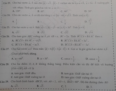 Cầu 23. Cho hai vecto @, δ são cho |vector a|=sqrt(2),|vector b|=2 và hai véc to overline x=b,y=2a-b vuāng góc
với nhau. Tính góc giữa hai véc tơ a và  b
A. 120°. B. 60°. C. 90°. D. 30°
Câu 24, Cho các vecto 2, 5 có đô đài bằng 1 và |3a-4b|=sqrt(13) Tính cos (overline a,overline b).
A.  1/2 . B. 1 C.  1/4 - D.  sqrt(3)/2 
Câu 25. Cho hai vecto à và 5. Biết |vector a|=2,|vector b|-sqrt(3) và (vector a,vector b)=30°. Tính |vector a+vector b|.
A. sqrt(11). B. sqrt(13), C. sqrt(12). D. sqrt(14)
Câu 26. Cho tam giác ABC vuỡng tại A ,có AB=a,BC=2a. Tỉnh overline BCoverline CA+overline BAoverline AC theo a.
A. overline BCoverline CA+overline BAoverline AC=-asqrt(3)... B. overline BCoverline CA+overline BAoverline AC=3a^2...
C. vector BCoverline CA+vector BAAC=asqrt(3)... D. overline BCoverline CA+overline BAoverline AC=-3a^2.
Câu 27, Cho hai véctor vector a,vector b thỏa mān: |vector a|=4;|vector b|=3;|vector a-vector b|=4 Gọi ơ là góc giữa hai vécto vector a,vector b,
Chọn phát biểu đúng
A. a=60° B. a=30°, C. cos a= 1/3 , D. cos alpha = 3/8 .
Câu 28, Cho ba điểm O, 4, 8 không thắng hàng. Điều kiện cần và đù để tích vô hướng
(vector OA+vector OB).vector AB=0 là
A, tam giác 2AB đều. B. tam giác OAB cân tại O,
C. tam giác OAB vuông tại O. D. tam giác O4B vuông cần tại O.
Câu 29. Cho hình bình hành ABCD, với AB=2,AD=1,widehat BAD=60° Độ dài đường chéo BD
A. sqrt(3). B. sqrt(5), C. 5 . D. 3